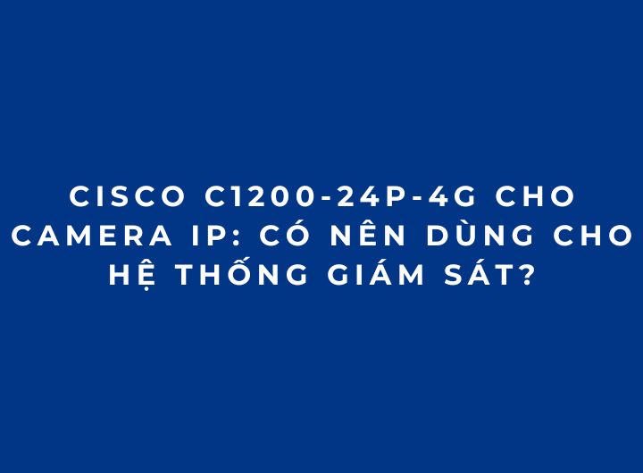 Cisco C1200-24P-4G Cho Camera IP: Có Nên Dùng Cho Hệ Thống Giám Sát? Cisco C1200-24P-4G Cho Camera IP: Có Nên Dùng Cho Hệ Thống Giám Sát?