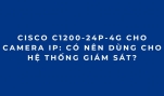 Cisco C1200-24P-4G Cho Camera IP: Có Nên Dùng Cho Hệ Thống Giám Sát?