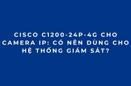 Cisco C1200-24P-4G Cho Camera IP: Có Nên Dùng Cho Hệ Thống Giám Sát?