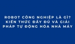 Robot công nghiệp là gì? Kiến thức đầy đủ và giải pháp tự động hóa nhà máy