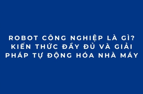 Robot công nghiệp là gì? Kiến thức đầy đủ và giải pháp tự động hóa nhà máy